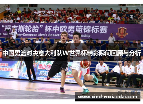 中国男篮对决意大利队W世界杯精彩瞬间回顾与分析