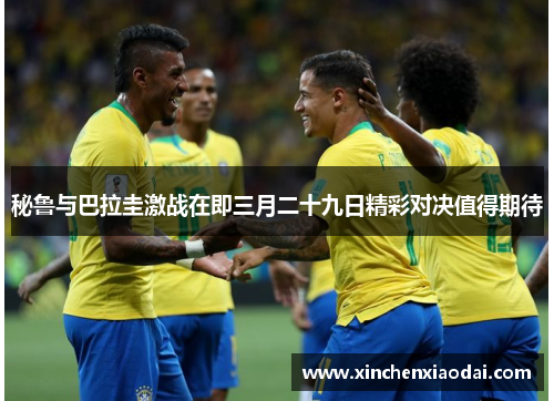 秘鲁与巴拉圭激战在即三月二十九日精彩对决值得期待