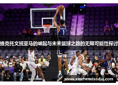 维克托文班亚马的崛起与未来篮球之路的无限可能性探讨